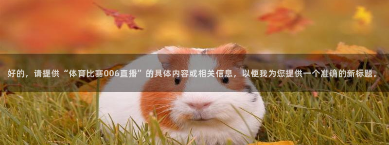 好的，请提供“体育比赛006直播”的具体内容或相关信息，以便我为您提供一个准确的新标题。